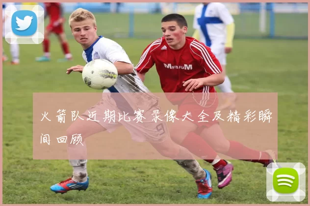 火箭队近期比赛录像大全及精彩瞬间回顾