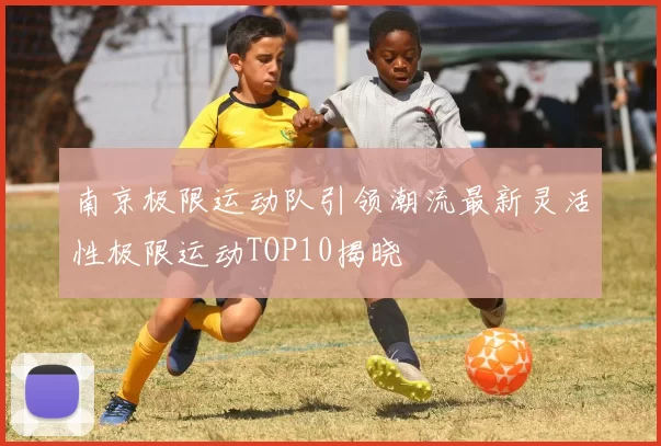 南京极限运动队引领潮流最新灵活性极限运动TOP10揭晓