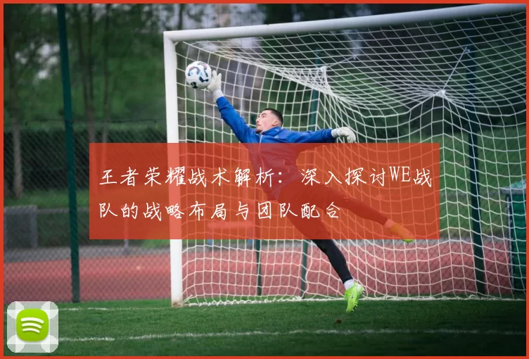 王者荣耀战术解析：深入探讨WE战队的战略布局与团队配合