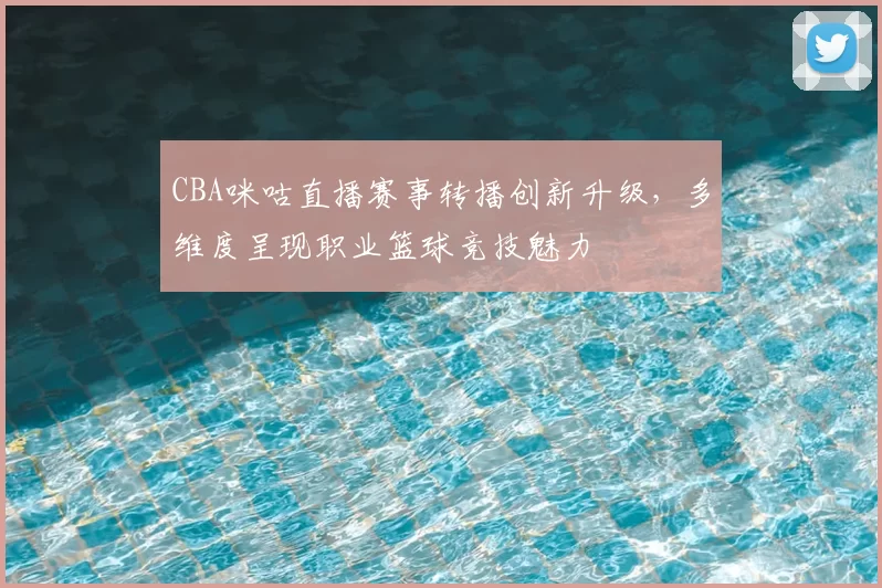 CBA咪咕直播赛事转播创新升级，多维度呈现职业篮球竞技魅力