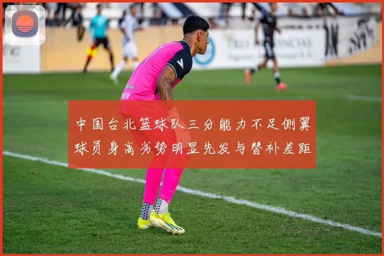 中国台北篮球队三分能力不足侧翼球员身高劣势明显先发与替补差距显著