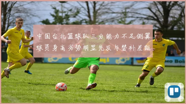 中国台北篮球队三分能力不足侧翼球员身高劣势明显先发与替补差距显著