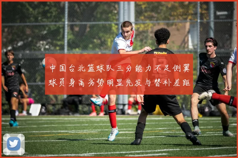 中国台北篮球队三分能力不足侧翼球员身高劣势明显先发与替补差距显著