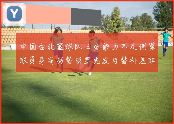 中国台北篮球队三分能力不足侧翼球员身高劣势明显先发与替补差距显著