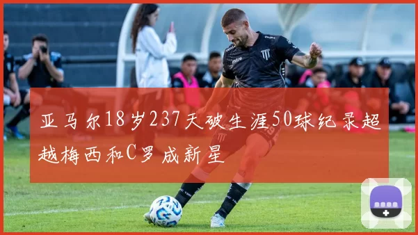 亚马尔18岁237天破生涯50球纪录超越梅西和C罗成新星