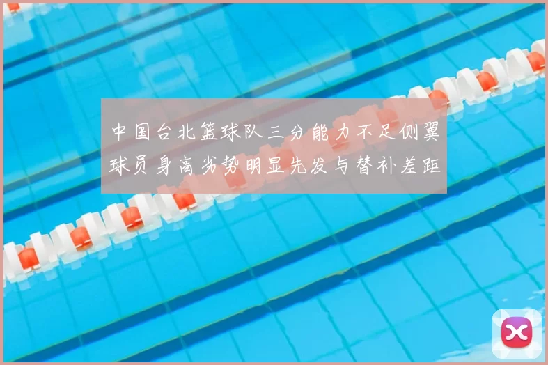 中国台北篮球队三分能力不足侧翼球员身高劣势明显先发与替补差距显著