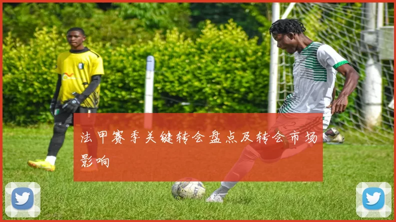 法甲赛季关键转会盘点及转会市场影响