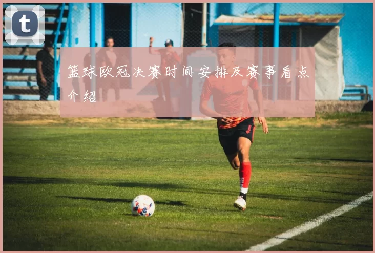 篮球欧冠决赛时间安排及赛事看点介绍