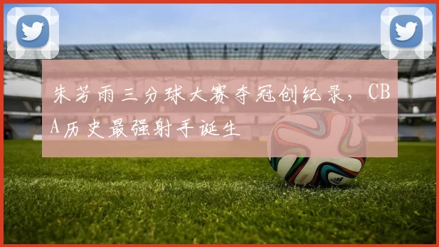 朱芳雨三分球大赛夺冠创纪录，CBA历史最强射手诞生