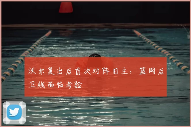 沃尔复出后首次对阵旧主，篮网后卫线面临考验