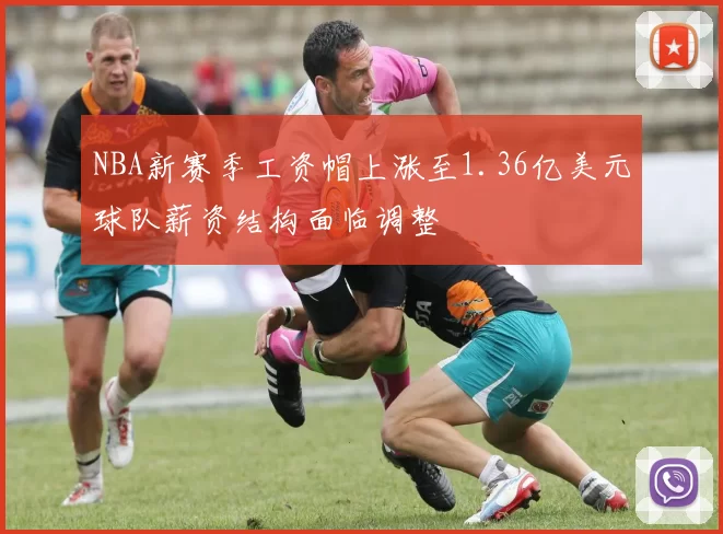 NBA新赛季工资帽上涨至1.36亿美元球队薪资结构面临调整