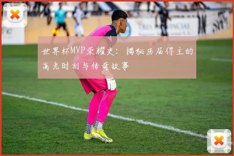 世界杯MVP荣耀史:揭秘历届得主的高光时刻与传奇故事
