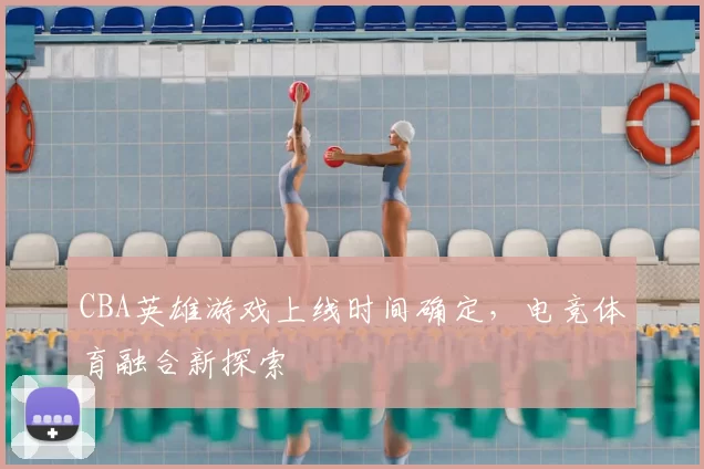 CBA英雄游戏上线时间确定，电竞体育融合新探索
