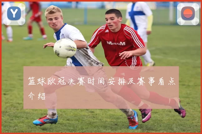 篮球欧冠决赛时间安排及赛事看点介绍