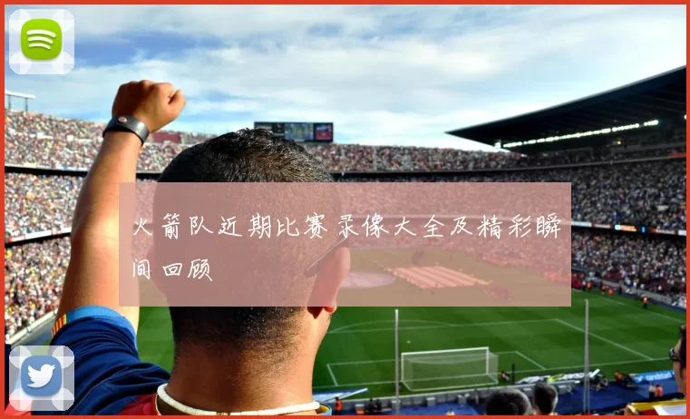 火箭队近期比赛录像大全及精彩瞬间回顾