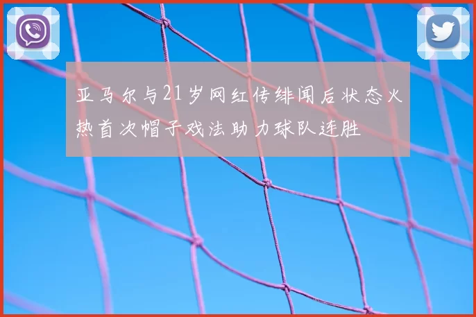 亚马尔与21岁网红传绯闻后状态火热首次帽子戏法助力球队连胜