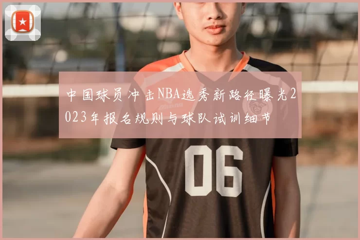 中国球员冲击NBA选秀新路径曝光2023年报名规则与球队试训细节