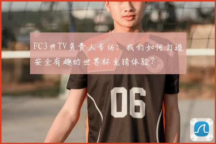FC3典TV负责人专访:我们如何打造安全有趣的世界杯竞猜体验?