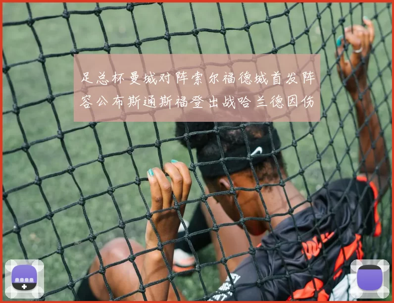 足总杯曼城对阵索尔福德城首发阵容公布斯通斯福登出战哈兰德因伤缺席