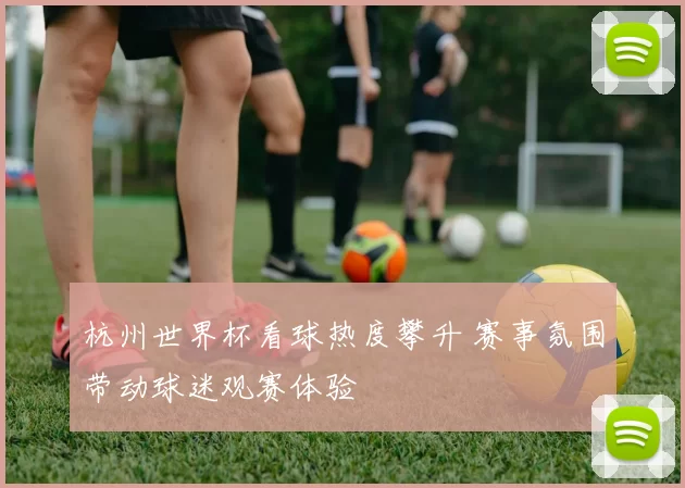 杭州世界杯看球热度攀升 赛事氛围带动球迷观赛体验