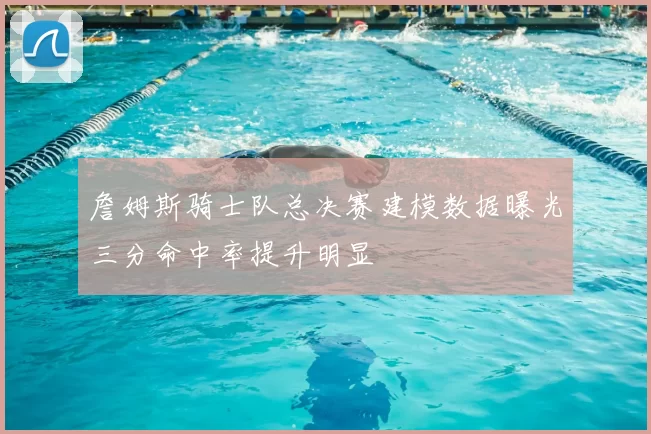 詹姆斯骑士队总决赛建模数据曝光三分命中率提升明显