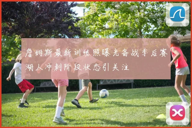 詹姆斯最新训练照曝光备战季后赛湖人冲刺阶段状态引关注