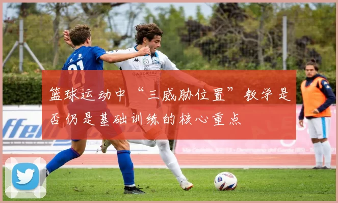 篮球运动中“三威胁位置”教学是否仍是基础训练的核心重点