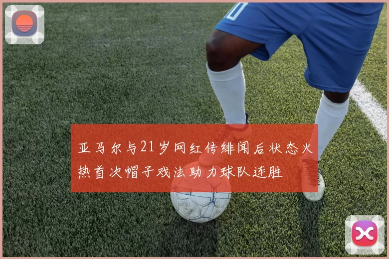 亚马尔与21岁网红传绯闻后状态火热首次帽子戏法助力球队连胜
