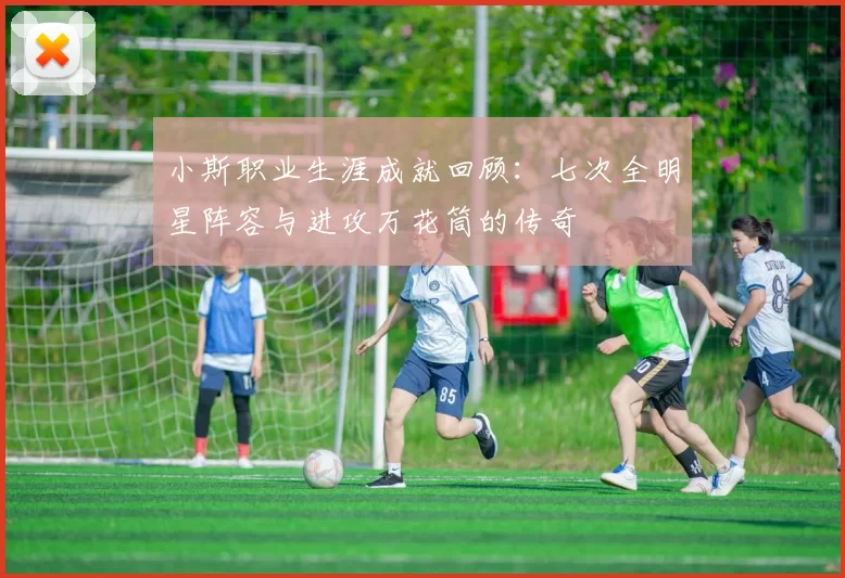 小斯职业生涯成就回顾:七次全明星阵容与进攻万花筒的传奇