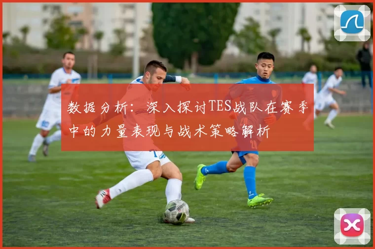 数据分析：深入探讨TES战队在赛季中的力量表现与战术策略解析