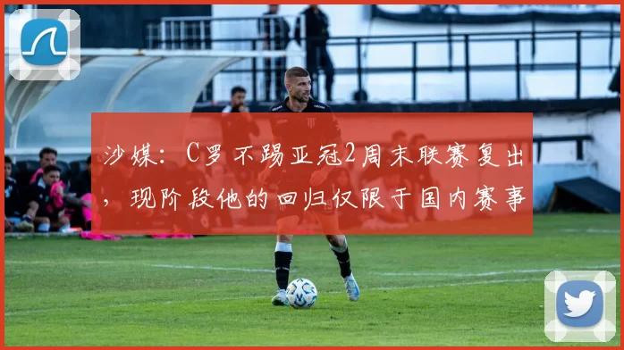 沙媒：C罗不踢亚冠2周末联赛复出，现阶段他的回归仅限于国内赛事