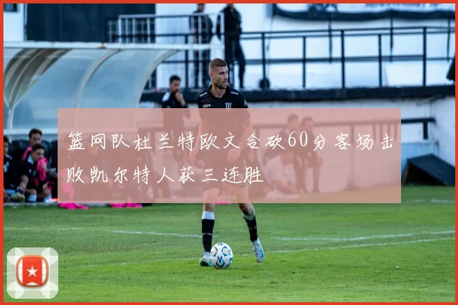 篮网队杜兰特欧文合砍60分客场击败凯尔特人获三连胜