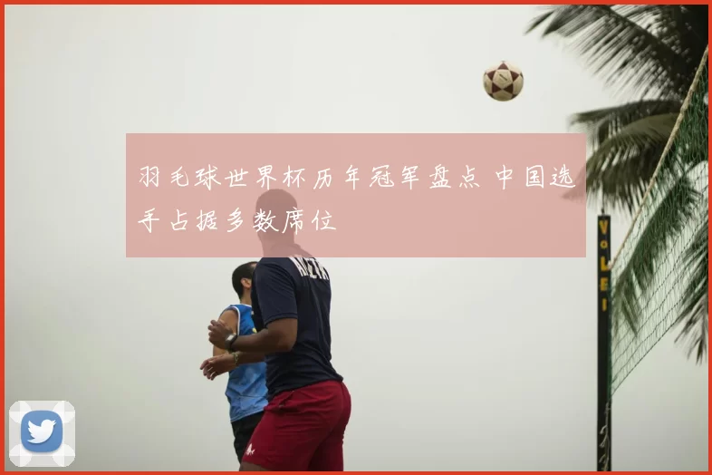 羽毛球世界杯历年冠军盘点 中国选手占据多数席位