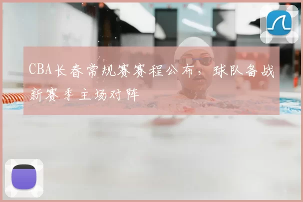 CBA长春常规赛赛程公布，球队备战新赛季主场对阵